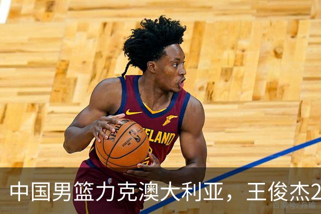 中国男篮力克澳大利亚，王俊杰23+6+4崔永熙12分，胡金秋11+6王浩然10+5
