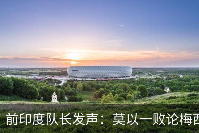 前印度队长发声：莫以一败论梅西 西班牙夺冠实至名归