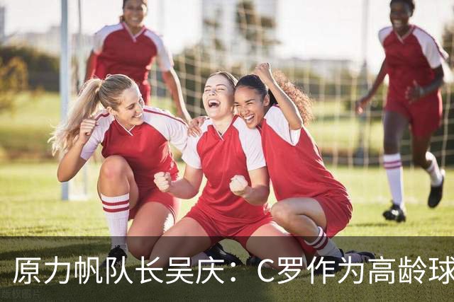原力帆队长吴庆：C罗作为高龄球员值得所有人尊敬 看好葡萄牙前景