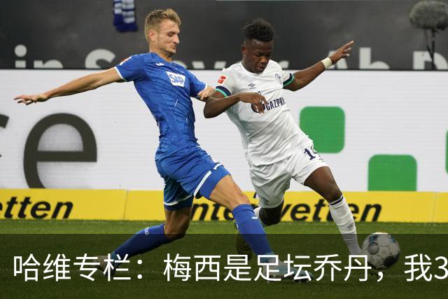 哈维专栏：梅西是足坛乔丹，我39岁已在卡塔尔但他仍那么出色