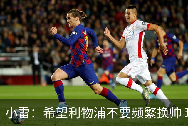 小雷：希望利物浦不要频繁换帅 球员为斯洛特下课起了很大作用