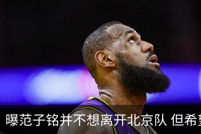 曝范子铭并不想离开北京队 但希望有球打不想待废
