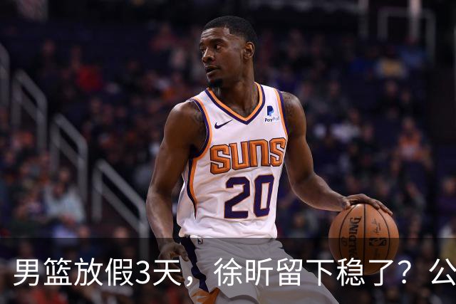 男篮放假3天，徐昕留下稳了？公开表态，郭士强欣慰，杜锋尴尬