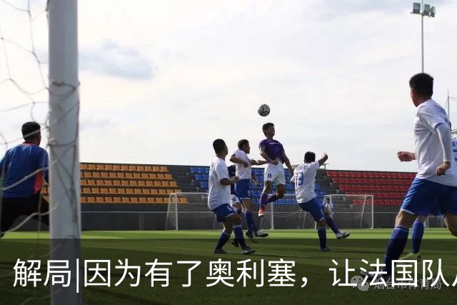 解局|因为有了奥利塞，让法国队从迷失欧洲杯到闪耀世界杯
